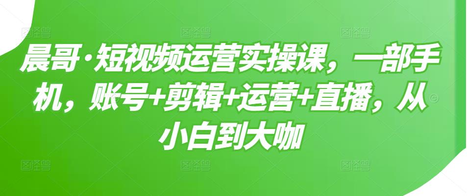 晨哥·短视频运营实操课，一部手机，账号+剪辑+运营+直播，从小白到大咖-全网第一网赚项目资源库-中赚网 & 中创网 & 冒泡网 & 福缘网 - 小本轻创业与优质加盟项目首选平台