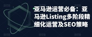 亚马逊运营必备：亚马逊Listing多阶段精细化运营及SEO策略-全网第一网赚项目资源库-中赚网 & 中创网 & 冒泡网 & 福缘网 - 小本轻创业与优质加盟项目首选平台