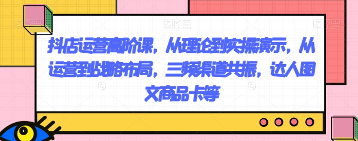 抖店运营高阶课，从理论到实操演示，从运营到战略布局，三频渠道共振，达人图文商品卡等-全网第一网赚项目资源库-中赚网 & 中创网 & 冒泡网 & 福缘网 - 小本轻创业与优质加盟项目首选平台