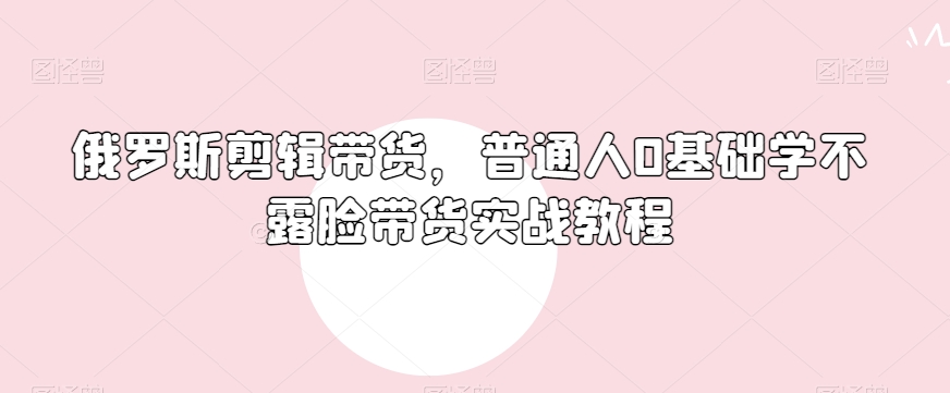 俄罗斯产品剪辑带货，普通人0基础学不露脸带货实战教程-全网第一网赚项目资源库-中赚网 & 中创网 & 冒泡网 & 福缘网 - 小本轻创业与优质加盟项目首选平台