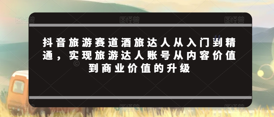 抖音旅游赛道酒旅达人从入门到精通，实现旅游达人账号从内容价值到商业价值的升级-全网第一网赚项目资源库-中赚网 & 中创网 & 冒泡网 & 福缘网 - 小本轻创业与优质加盟项目首选平台