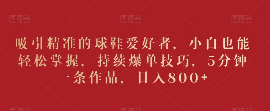 吸引精准的球鞋爱好者，小白也能轻松掌握，持续爆单技巧，5分钟一条作品，日入800+【揭秘】-全网第一网赚项目资源库-中赚网 & 中创网 & 冒泡网 & 福缘网 - 小本轻创业与优质加盟项目首选平台
