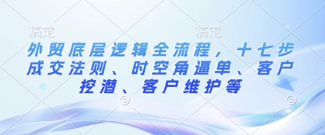 外贸底层逻辑全流程，十七步成交法则、时空角逼单、客户挖潜、客户维护等-全网第一网赚项目资源库-中赚网 & 中创网 & 冒泡网 & 福缘网 - 小本轻创业与优质加盟项目首选平台